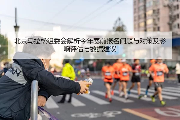 北京马拉松组委会解析今年赛前报名问题与对策及影响评估与数据建议