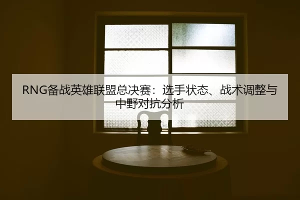 RNG备战英雄联盟总决赛：选手状态、战术调整与中野对抗分析