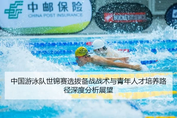 中国游泳队世锦赛选拔备战战术与青年人才培养路径深度分析展望