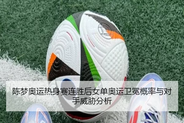 陈梦奥运热身赛连胜后女单奥运卫冕概率与对手威胁分析